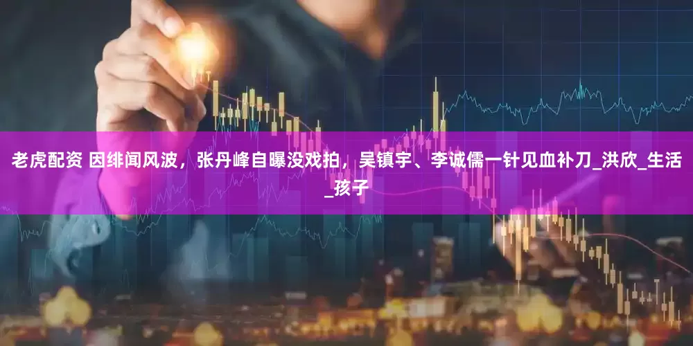 老虎配资 因绯闻风波，张丹峰自曝没戏拍，吴镇宇、李诚儒一针见血补刀_洪欣_生活_孩子