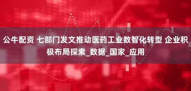 公牛配资 七部门发文推动医药工业数智化转型 企业积极布局探索_数据_国家_应用