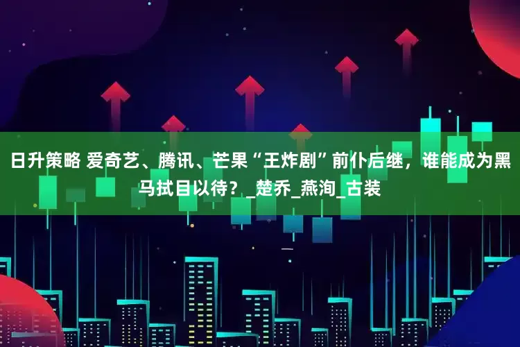 日升策略 爱奇艺、腾讯、芒果“王炸剧”前仆后继，谁能成为黑马拭目以待？_楚乔_燕洵_古装