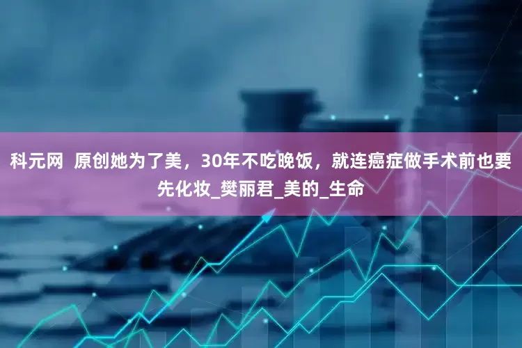 科元网  原创她为了美，30年不吃晚饭，就连癌症做手术前也要先化妆_樊丽君_美的_生命