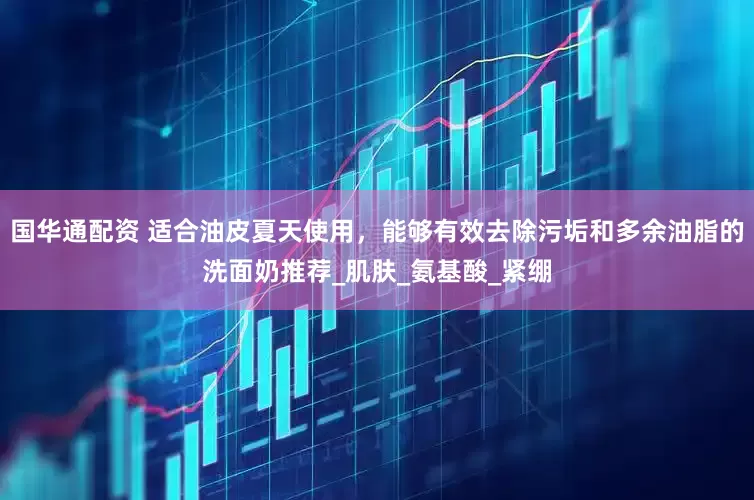 国华通配资 适合油皮夏天使用，能够有效去除污垢和多余油脂的洗面奶推荐_肌肤_氨基酸_紧绷