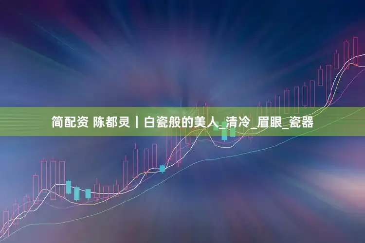 简配资 陈都灵｜白瓷般的美人_清冷_眉眼_瓷器