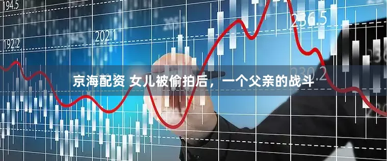 京海配资 女儿被偷拍后，一个父亲的战斗