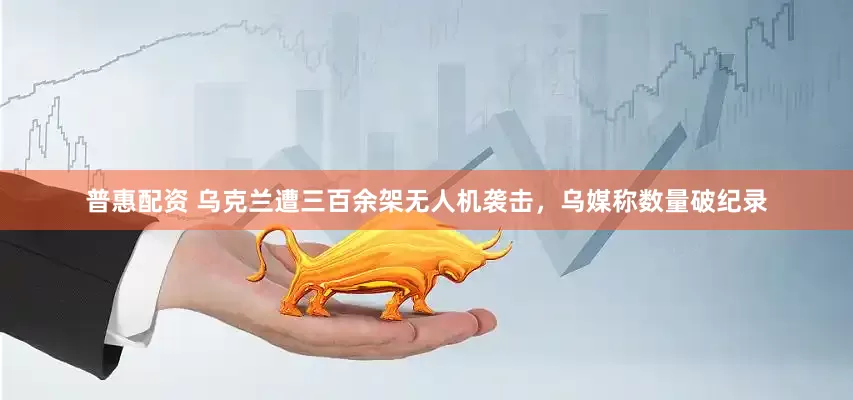 普惠配资 乌克兰遭三百余架无人机袭击，乌媒称数量破纪录