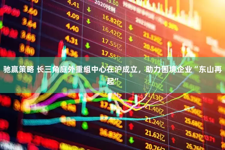 驰赢策略 长三角庭外重组中心在沪成立，助力困境企业“东山再起”
