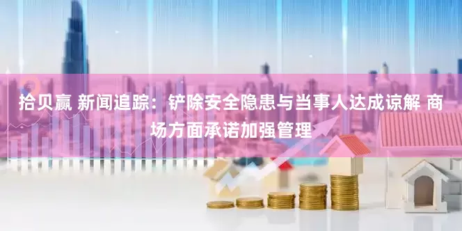 拾贝赢 新闻追踪：铲除安全隐患与当事人达成谅解 商场方面承诺加强管理
