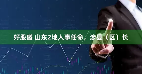 好股盛 山东2地人事任命，涉县（区）长