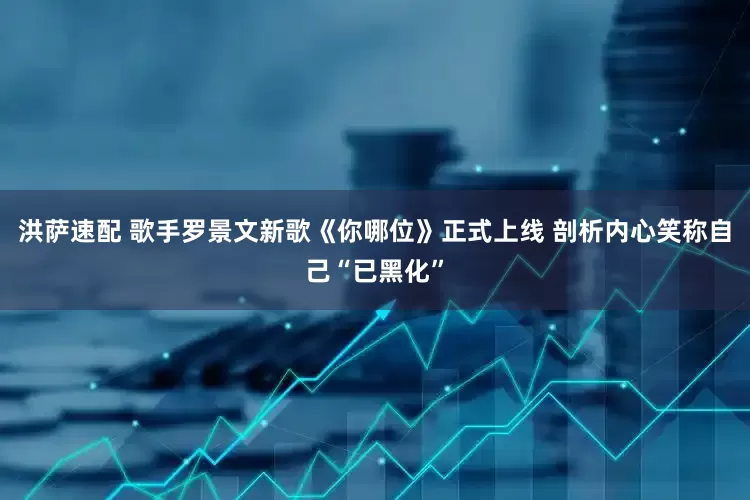 洪萨速配 歌手罗景文新歌《你哪位》正式上线 剖析内心笑称自己“已黑化”
