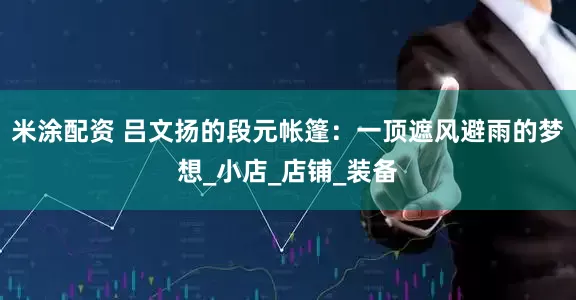 米涂配资 吕文扬的段元帐篷：一顶遮风避雨的梦想_小店_店铺_装备