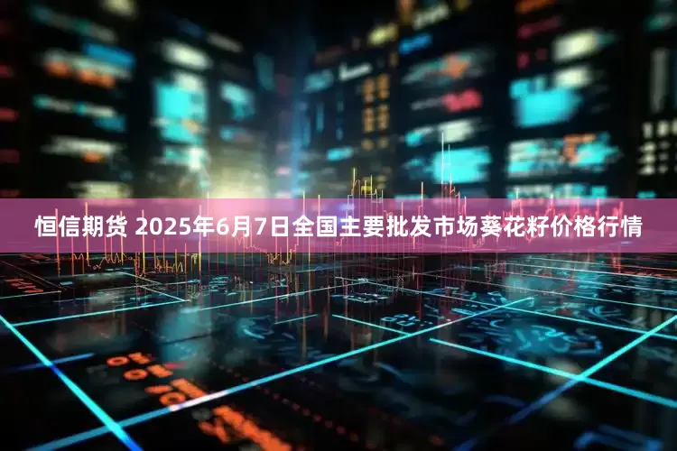 恒信期货 2025年6月7日全国主要批发市场葵花籽价格行情