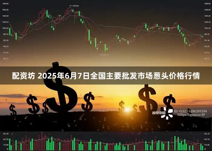 配资坊 2025年6月7日全国主要批发市场葱头价格行情