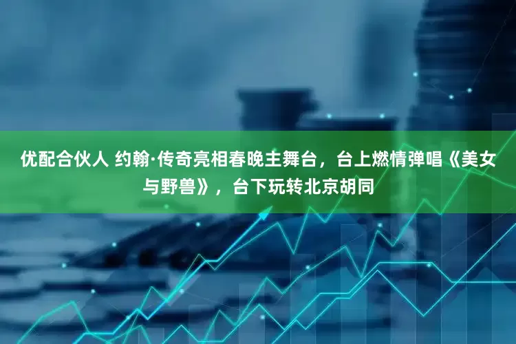 优配合伙人 约翰·传奇亮相春晚主舞台，台上燃情弹唱《美女与野兽》，台下玩转北京胡同