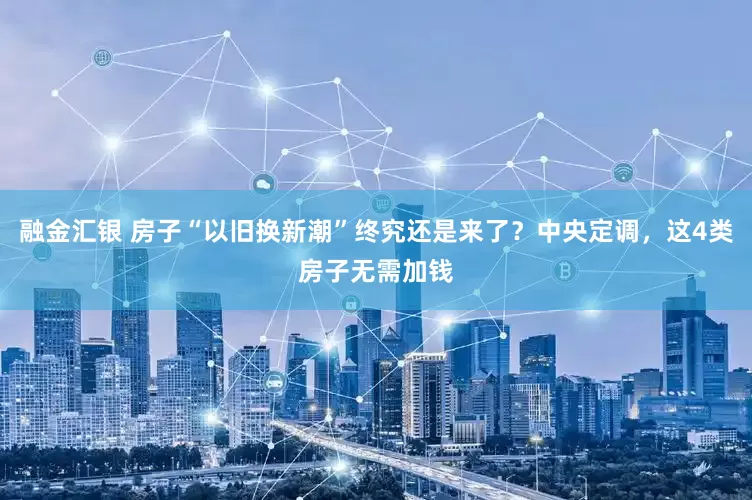 融金汇银 房子“以旧换新潮”终究还是来了？中央定调，这4类房子无需加钱